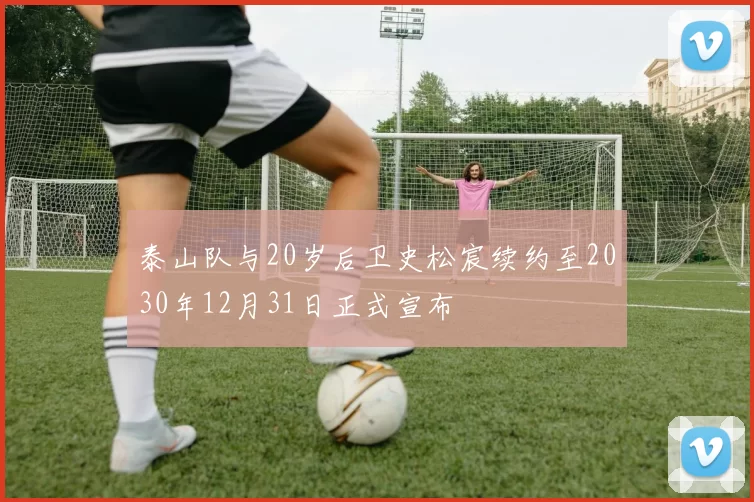 泰山队与20岁后卫史松宸续约至2030年12月31日正式宣布