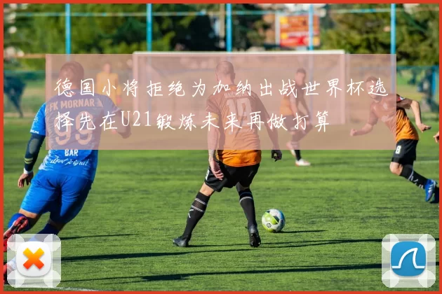 德国小将拒绝为加纳出战世界杯选择先在U21锻炼未来再做打算