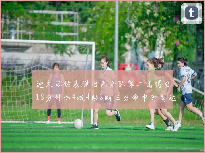 迪文岑佐表现出色全队第二高得分18分外加4板4助2断三分命中率高达44