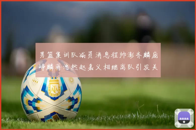 男篮集训队减员消息程帅澎齐麟庞峥麟蒋浩然赵嘉义相继离队引发关注