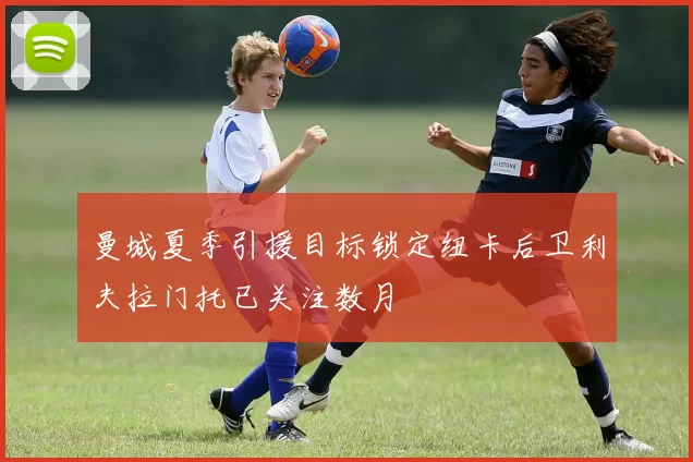 曼城夏季引援目标锁定纽卡后卫利夫拉门托已关注数月