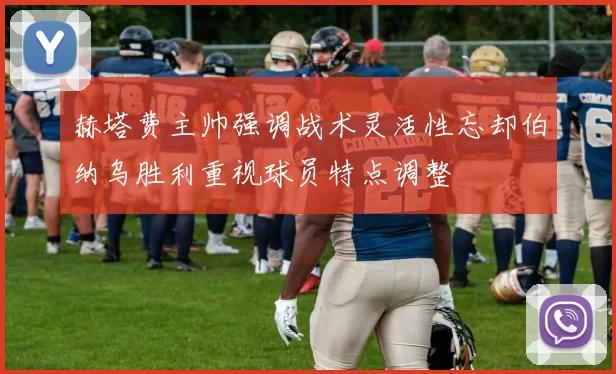 赫塔费主帅强调战术灵活性忘却伯纳乌胜利重视球员特点调整