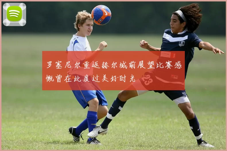 罗塞尼尔重返赫尔城前展望比赛感慨曾在此度过美好时光