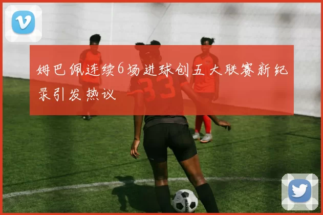 姆巴佩连续6场进球创五大联赛新纪录引发热议