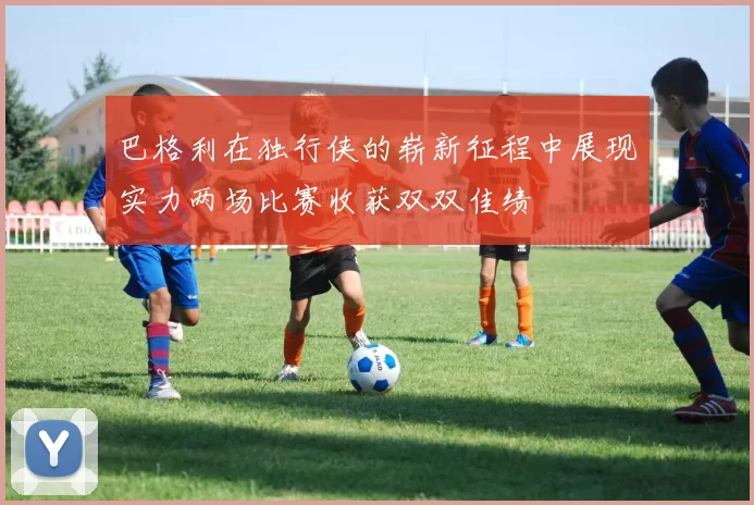 巴格利在独行侠的崭新征程中展现实力两场比赛收获双双佳绩
