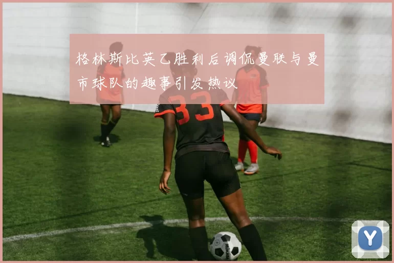 格林斯比英乙胜利后调侃曼联与曼市球队的趣事引发热议