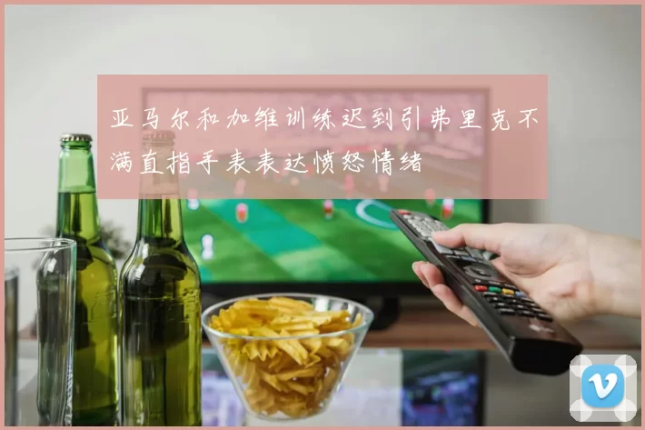 亚马尔和加维训练迟到引弗里克不满直指手表表达愤怒情绪