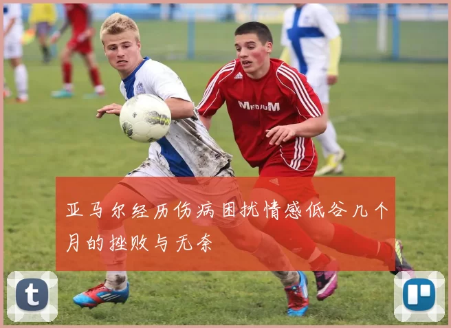 亚马尔经历伤病困扰情感低谷几个月的挫败与无奈