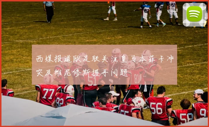 西媒报道欧足联关注皇马本菲卡冲突及维尼修斯握手问题