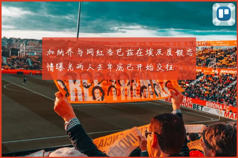 加纳乔与网红洛巴兹在埃及度假恋情曝光两人去年底已开始交往