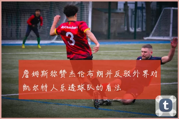 詹姆斯称赞杰伦布朗并反驳外界对凯尔特人乐透球队的看法
