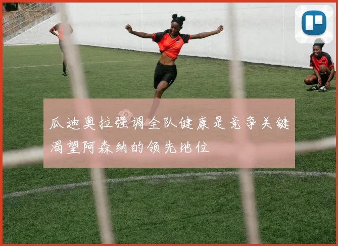 瓜迪奥拉强调全队健康是竞争关键渴望阿森纳的领先地位