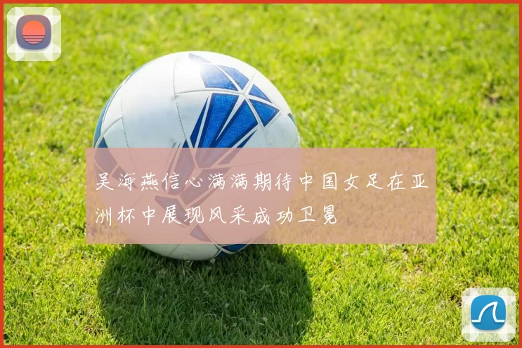 吴海燕信心满满期待中国女足在亚洲杯中展现风采成功卫冕