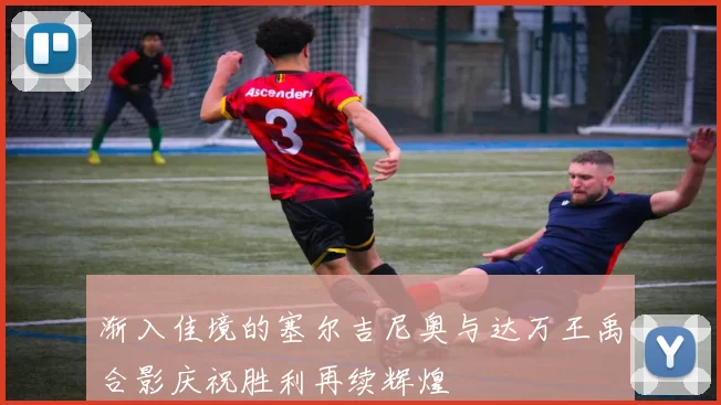 渐入佳境的塞尔吉尼奥与达万王禹合影庆祝胜利再续辉煌