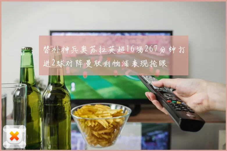 替补神兵奥苏拉英超16场267分钟打进2球对阵曼联利物浦表现抢眼
