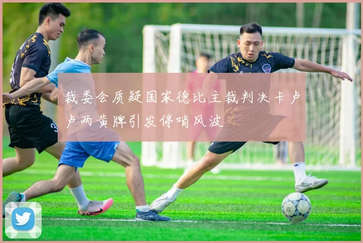 裁委会质疑国家德比主裁判决卡卢卢两黄牌引发停哨风波