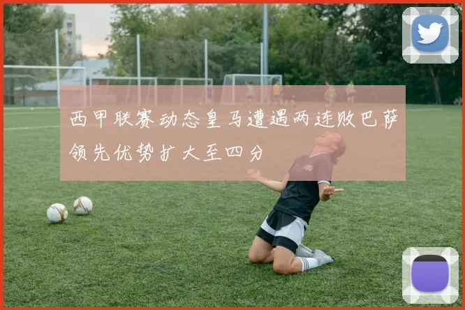 西甲联赛动态皇马遭遇两连败巴萨领先优势扩大至四分