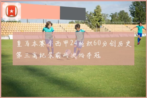 皇马本赛季西甲24轮积60分创历史第三高纪录前两次均夺冠