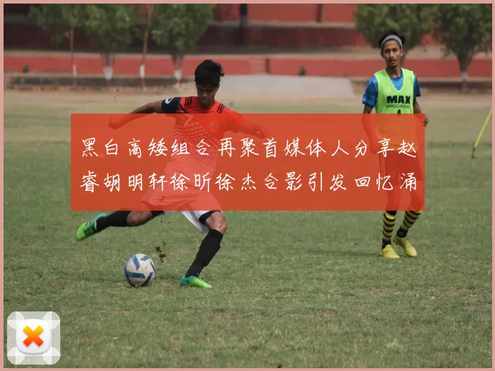 黑白高矮组合再聚首媒体人分享赵睿胡明轩徐昕徐杰合影引发回忆涌现