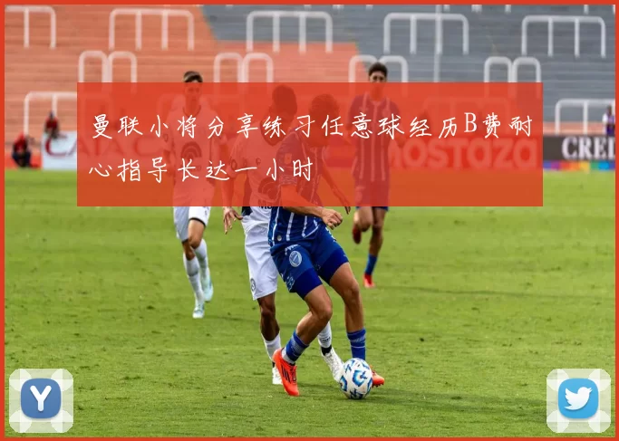曼联小将分享练习任意球经历B费耐心指导长达一小时